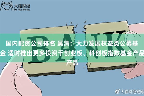 国内配资公司排名 吴清：大力发展权益类公募基金 适时推出更多投资于创业板、科创板指数基金产品