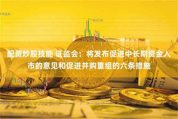 配资炒股技能 证监会：将发布促进中长期资金入市的意见和促进并购重组的六条措施