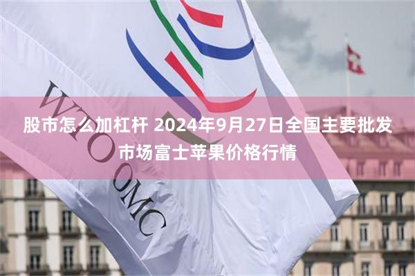 股市怎么加杠杆 2024年9月27日全国主要批发市场富士苹果价格行情