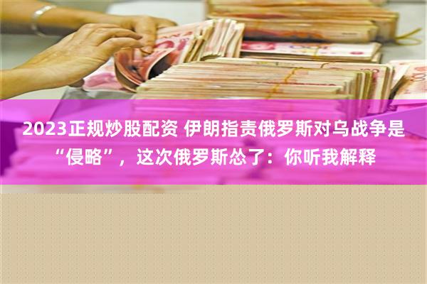 2023正规炒股配资 伊朗指责俄罗斯对乌战争是“侵略”，这次俄罗斯怂了：你听我解释