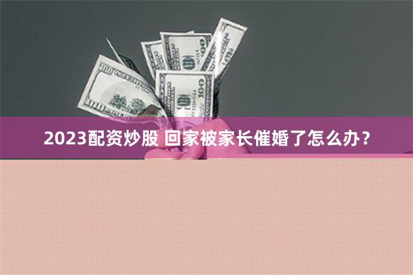 2023配资炒股 回家被家长催婚了怎么办？