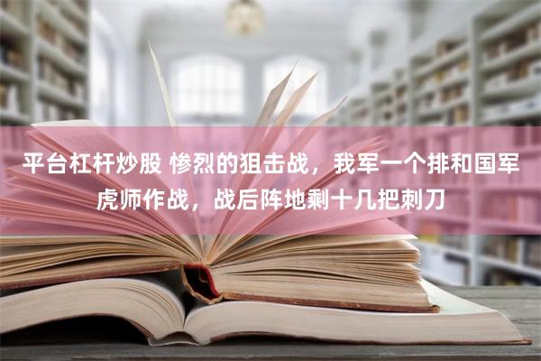 平台杠杆炒股 惨烈的狙击战，我军一个排和国军虎师作战，战后阵地剩十几把刺刀