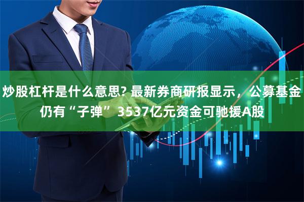 炒股杠杆是什么意思? 最新券商研报显示，公募基金仍有“子弹” 3537亿元资金可驰援A股