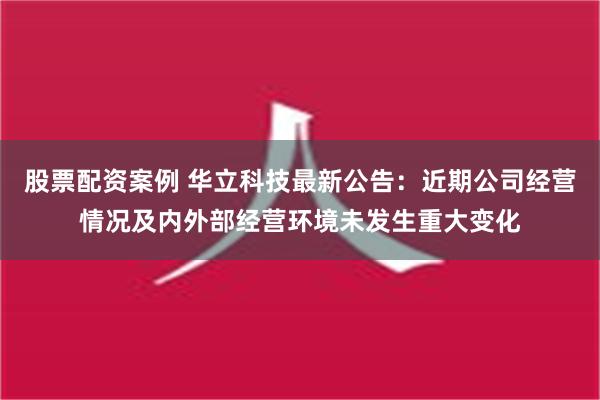 股票配资案例 华立科技最新公告：近期公司经营情况及内外部经营环境未发生重大变化