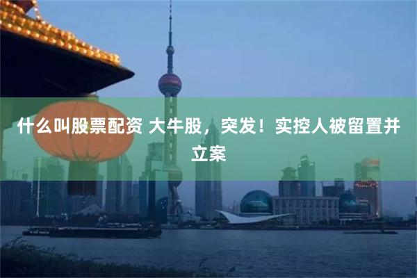 什么叫股票配资 大牛股，突发！实控人被留置并立案