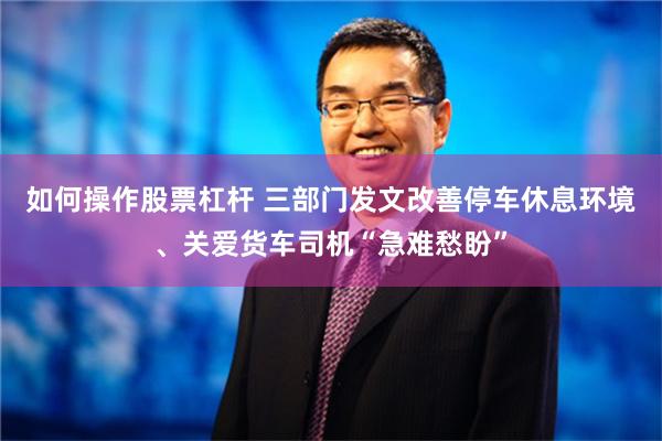 如何操作股票杠杆 三部门发文改善停车休息环境、关爱货车司机“急难愁盼”