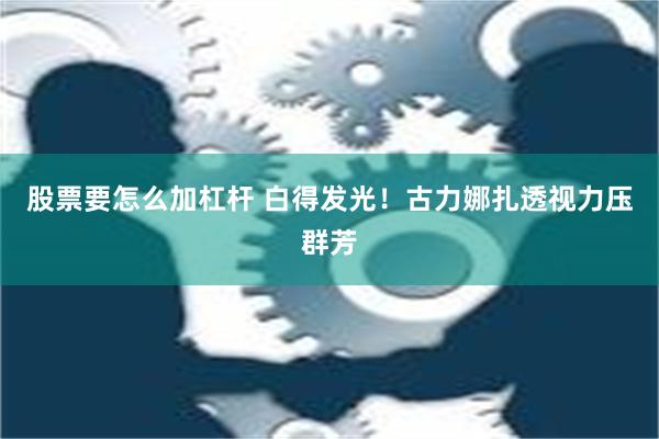 股票要怎么加杠杆 白得发光！古力娜扎透视力压群芳