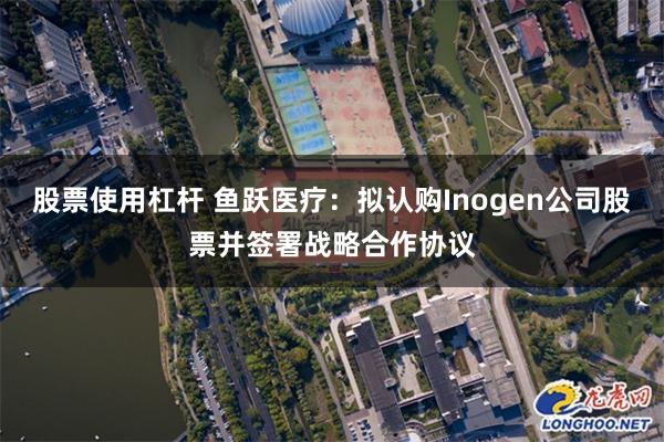 股票使用杠杆 鱼跃医疗：拟认购Inogen公司股票并签署战略合作协议