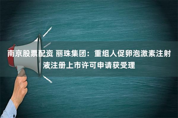 南京股票配资 丽珠集团：重组人促卵泡激素注射液注册上市许可申请获受理