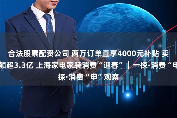 合法股票配资公司 两万订单直享4000元补贴 卖场销售额超3.3亿 上海家电家装消费“迎春”︱一探·消费“申”观察