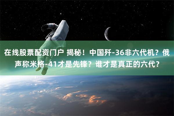 在线股票配资门户 揭秘！中国歼-36非六代机？俄声称米格-41才是先锋？谁才是真正的六代？